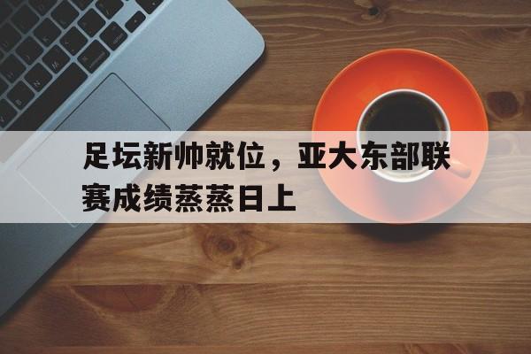 华体会官网登录-足坛新帅就位，亚大东部联赛成绩蒸蒸日上